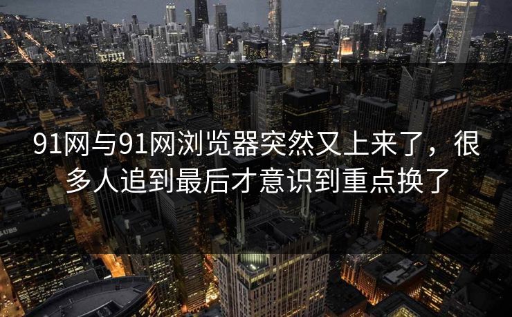 91网与91网浏览器突然又上来了,很多人追到最后才意识到重点换了 91网与91网浏览器突然又上来了,很多人追到最后才意识到重点换了
