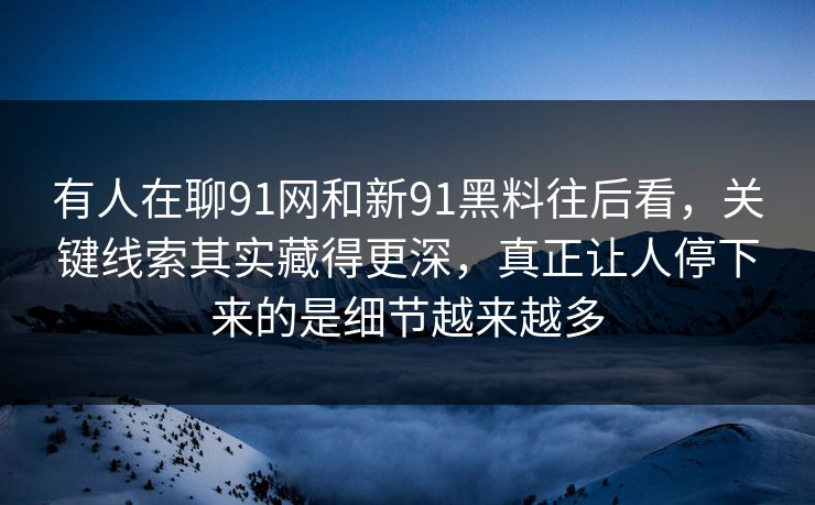 有人在聊91网和新91黑料往后看,关键线索其实藏得更深,真正让人停下来的是细节越来越多 有人在聊91网和新91黑料往后看,关键线索其实藏得更深,真正让人停下来的是细节越来越多