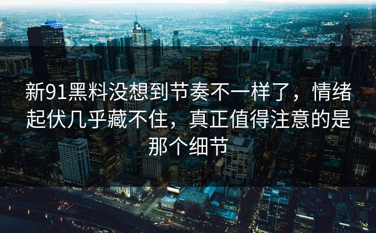 新91黑料没想到节奏不一样了,情绪起伏几乎藏不住,真正值得注意的是那个细节 新91黑料没想到节奏不一样了,情绪起伏几乎藏不住,真正值得注意的是那个细节