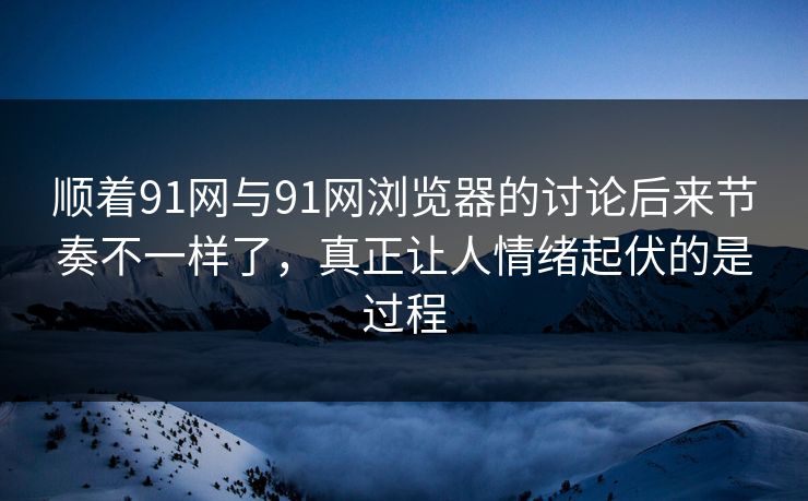 顺着91网与91网浏览器的讨论后来节奏不一样了，真正让人情绪起伏的是过程