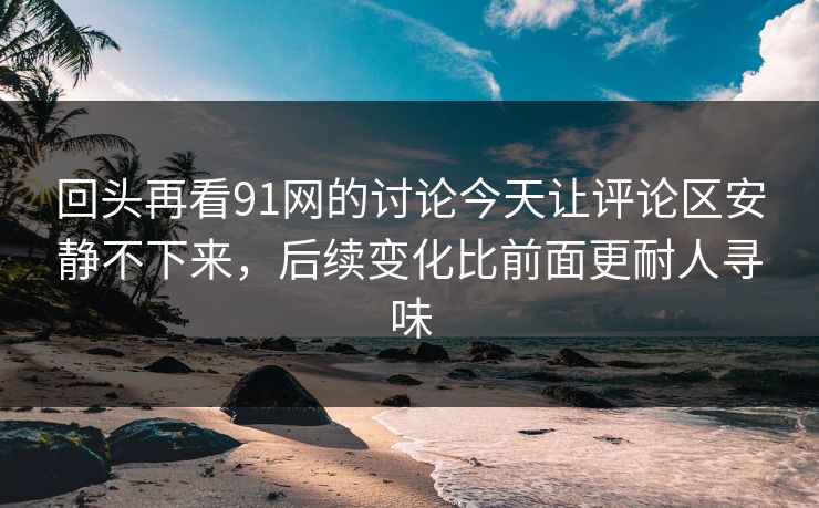 回头再看91网的讨论今天让评论区安静不下来，后续变化比前面更耐人寻味