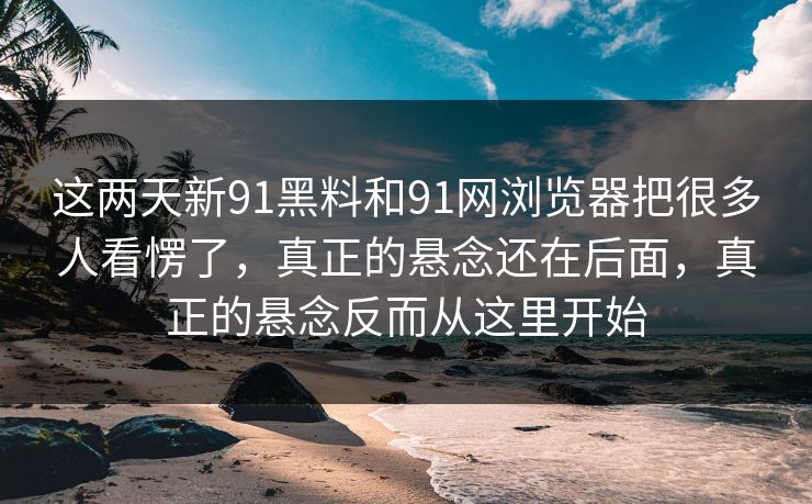 这两天新91黑料和91网浏览器把很多人看愣了,真正的悬念还在后面,真正的悬念反而从这里开始 这两天新91黑料和91网浏览器把很多人看愣了,真正的悬念还在后面,真正的悬念反而从这里开始