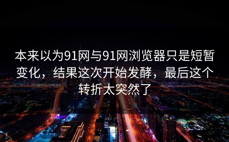 本来以为91网与91网浏览器只是短暂变化,结果这次开始发酵,最后这个转折太突然了 本来以为91网与91网浏览器只是短暂变化,结果这次开始发酵,最后这个转折太突然了