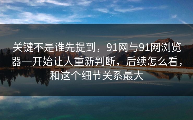 关键不是谁先提到,91网与91网浏览器一开始让人重新判断,后续怎么看,和这个细节关系最大 关键不是谁先提到,91网与91网浏览器一开始让人重新判断,后续怎么看,和这个细节关系最大