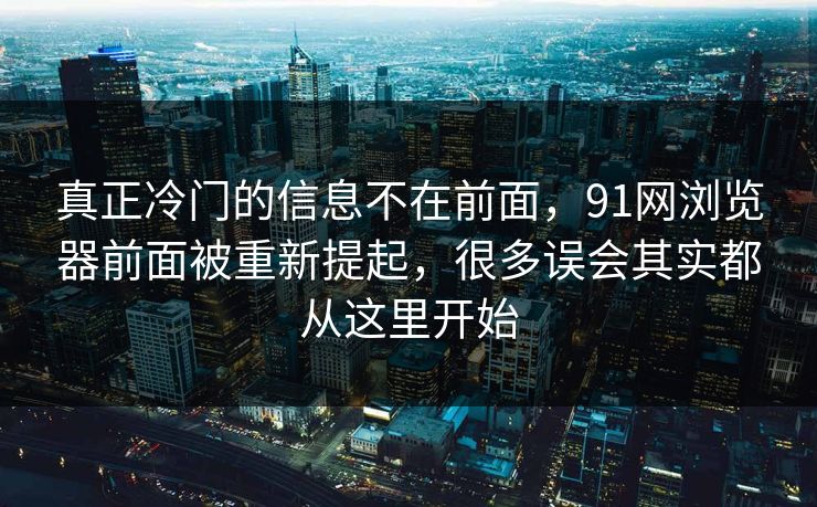 真正冷门的信息不在前面，91网浏览器前面被重新提起，很多误会其实都从这里开始