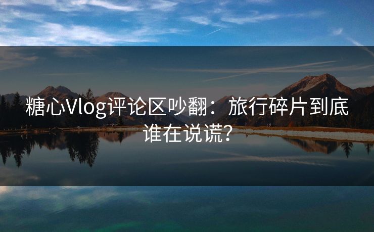 糖心Vlog评论区吵翻:旅行碎片到底谁在说谎? 糖心Vlog评论区吵翻:旅行碎片到底谁在说谎?