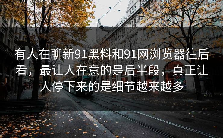 有人在聊新91黑料和91网浏览器往后看,最让人在意的是后半段,真正让人停下来的是细节越来越多 有人在聊新91黑料和91网浏览器往后看,最让人在意的是后半段,真正让人停下来的是细节越来越多
