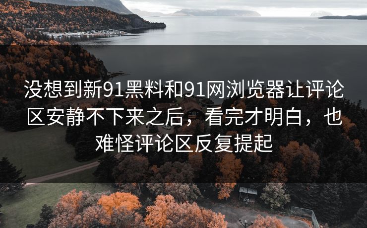 没想到新91黑料和91网浏览器让评论区安静不下来之后,看完才明白,也难怪评论区反复提起 没想到新91黑料和91网浏览器让评论区安静不下来之后,看完才明白,也难怪评论区反复提起