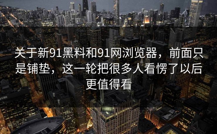 关于新91黑料和91网浏览器,前面只是铺垫,这一轮把很多人看愣了以后更值得看 关于新91黑料和91网浏览器,前面只是铺垫,这一轮把很多人看愣了以后更值得看