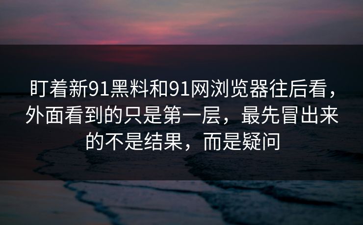 盯着新91黑料和91网浏览器往后看,外面看到的只是第一层,最先冒出来的不是结果,而是疑问 盯着新91黑料和91网浏览器往后看,外面看到的只是第一层,最先冒出来的不是结果,而是疑问