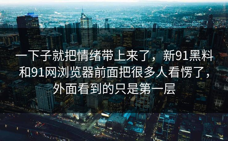 一下子就把情绪带上来了,新91黑料和91网浏览器前面把很多人看愣了,外面看到的只是第一层 一下子就把情绪带上来了,新91黑料和91网浏览器前面把很多人看愣了,外面看到的只是第一层