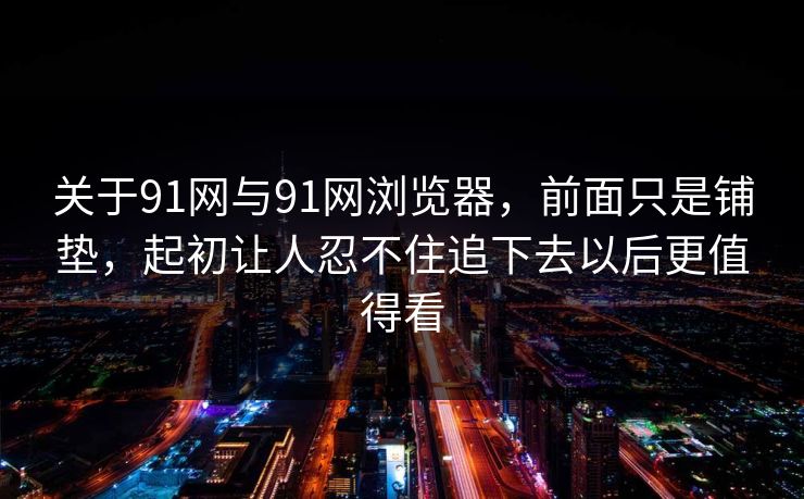 关于91网与91网浏览器,前面只是铺垫,起初让人忍不住追下去以后更值得看 关于91网与91网浏览器,前面只是铺垫,起初让人忍不住追下去以后更值得看