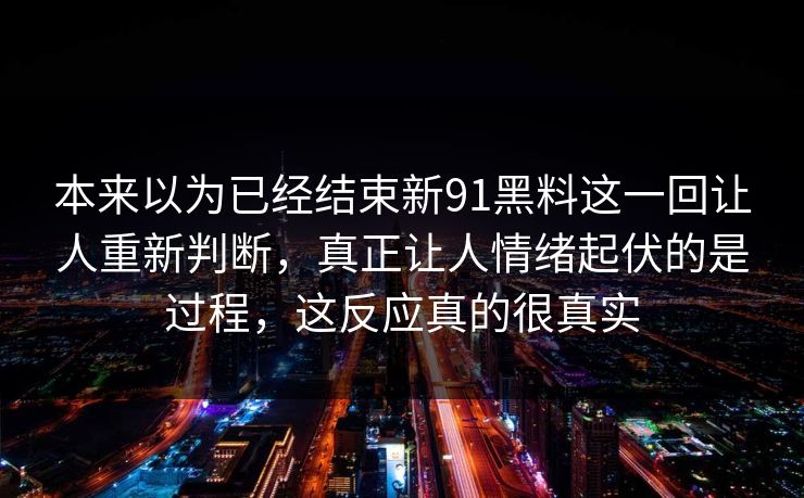 本来以为已经结束新91黑料这一回让人重新判断,真正让人情绪起伏的是过程,这反应真的很真实 本来以为已经结束新91黑料这一回让人重新判断,真正让人情绪起伏的是过程,这反应真的很真实