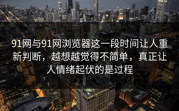 91网与91网浏览器这一段时间让人重新判断,越想越觉得不简单,真正让人情绪起伏的是过程 91网与91网浏览器这一段时间让人重新判断,越想越觉得不简单,真正让人情绪起伏的是过程