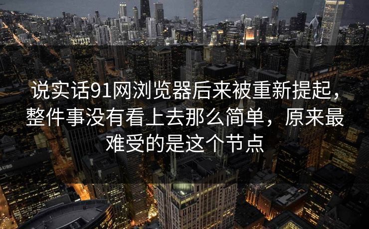 说实话91网浏览器后来被重新提起,整件事没有看上去那么简单,原来最难受的是这个节点 说实话91网浏览器后来被重新提起,整件事没有看上去那么简单,原来最难受的是这个节点