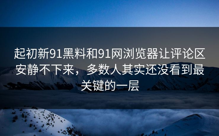 起初新91黑料和91网浏览器让评论区安静不下来,多数人其实还没看到最关键的一层 起初新91黑料和91网浏览器让评论区安静不下来,多数人其实还没看到最关键的一层