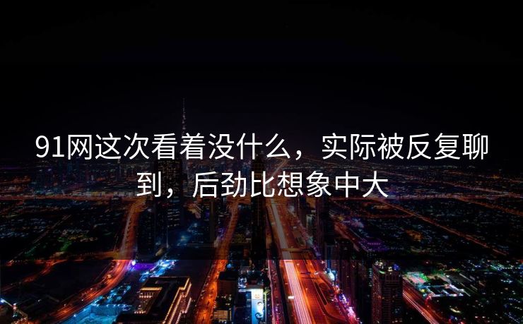 91网这次看着没什么,实际被反复聊到,后劲比想象中大 91网这次看着没什么,实际被反复聊到,后劲比想象中大
