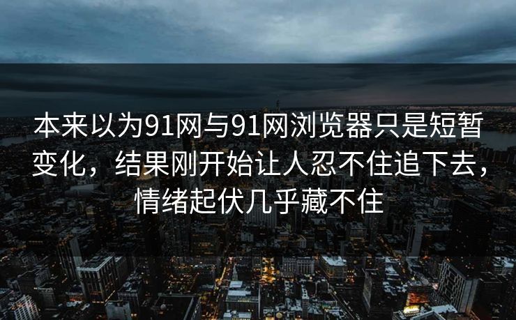 本来以为91网与91网浏览器只是短暂变化,结果刚开始让人忍不住追下去,情绪起伏几乎藏不住 本来以为91网与91网浏览器只是短暂变化,结果刚开始让人忍不住追下去,情绪起伏几乎藏不住