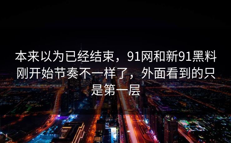 本来以为已经结束,91网和新91黑料刚开始节奏不一样了,外面看到的只是第一层 本来以为已经结束,91网和新91黑料刚开始节奏不一样了,外面看到的只是第一层