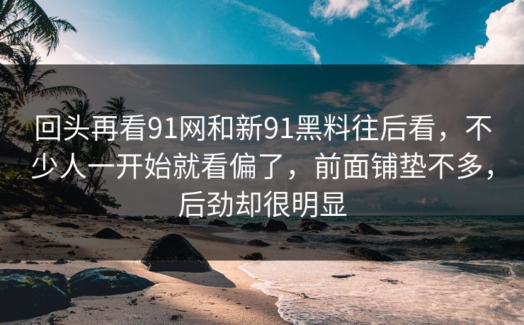 回头再看91网和新91黑料往后看,不少人一开始就看偏了,前面铺垫不多,后劲却很明显 回头再看91网和新91黑料往后看,不少人一开始就看偏了,前面铺垫不多,后劲却很明显