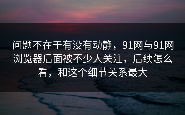 问题不在于有没有动静,91网与91网浏览器后面被不少人关注,后续怎么看,和这个细节关系最大 问题不在于有没有动静,91网与91网浏览器后面被不少人关注,后续怎么看,和这个细节关系最大