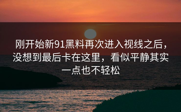 刚开始新91黑料再次进入视线之后,没想到最后卡在这里,看似平静其实一点也不轻松 刚开始新91黑料再次进入视线之后,没想到最后卡在这里,看似平静其实一点也不轻松