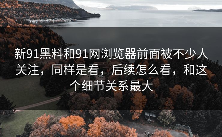 新91黑料和91网浏览器前面被不少人关注,同样是看,后续怎么看,和这个细节关系最大 新91黑料和91网浏览器前面被不少人关注,同样是看,后续怎么看,和这个细节关系最大