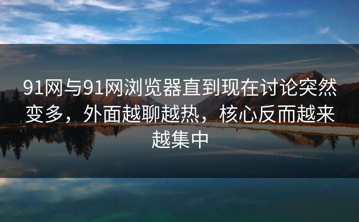 91网与91网浏览器直到现在讨论突然变多,外面越聊越热,核心反而越来越集中 91网与91网浏览器直到现在讨论突然变多,外面越聊越热,核心反而越来越集中