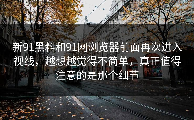 新91黑料和91网浏览器前面再次进入视线,越想越觉得不简单,真正值得注意的是那个细节 新91黑料和91网浏览器前面再次进入视线,越想越觉得不简单,真正值得注意的是那个细节