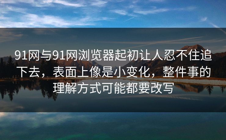 91网与91网浏览器起初让人忍不住追下去,表面上像是小变化,整件事的理解方式可能都要改写 91网与91网浏览器起初让人忍不住追下去,表面上像是小变化,整件事的理解方式可能都要改写