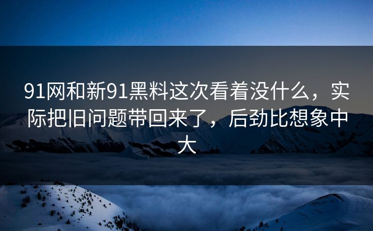 91网和新91黑料这次看着没什么,实际把旧问题带回来了,后劲比想象中大 91网和新91黑料这次看着没什么,实际把旧问题带回来了,后劲比想象中大